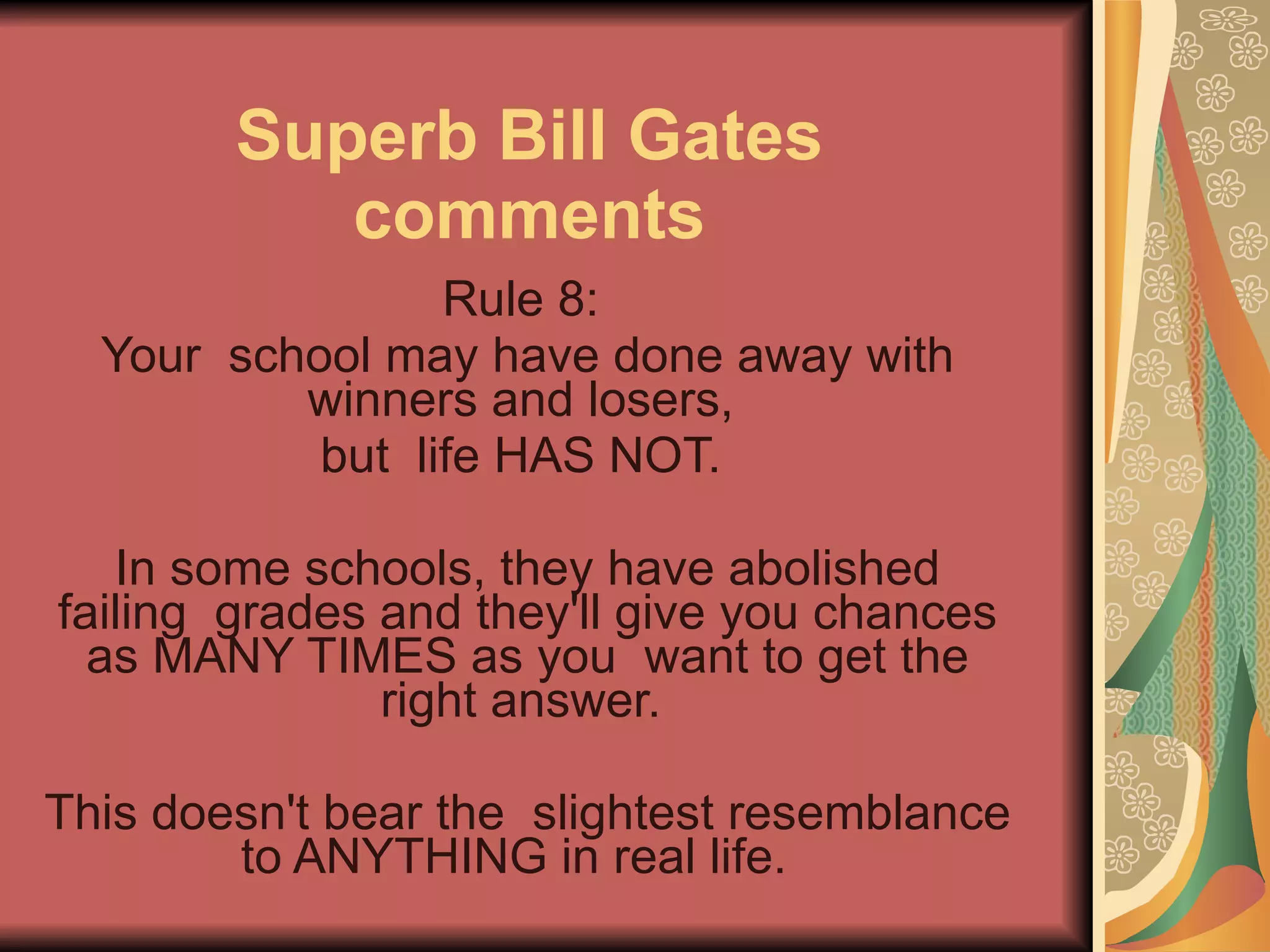 Superb Bill Gates comments Rule 8:  Your  school may have done away with winners and losers,  but  life HAS NOT.  In some schools, they have abolished failing  grades and they'll give you chances as MANY TIMES as you  want to get the right answer.  This doesn't bear the  slightest resemblance to ANYTHING in real life.   