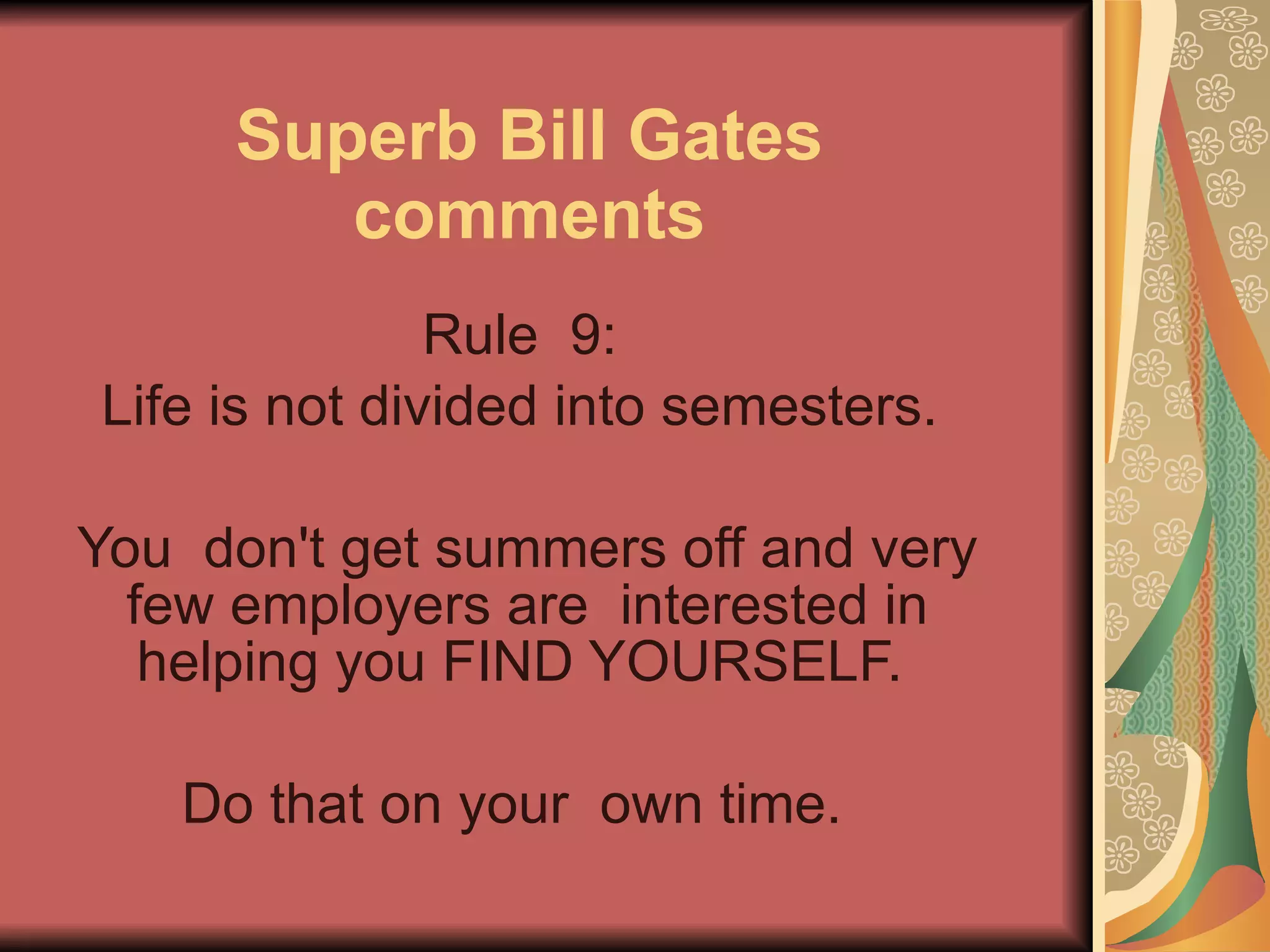 Superb Bill Gates comments Rule  9:  Life is not divided into semesters.  You  don't get summers off and very few employers are  interested in helping you FIND YOURSELF.  Do that on your  own time.   