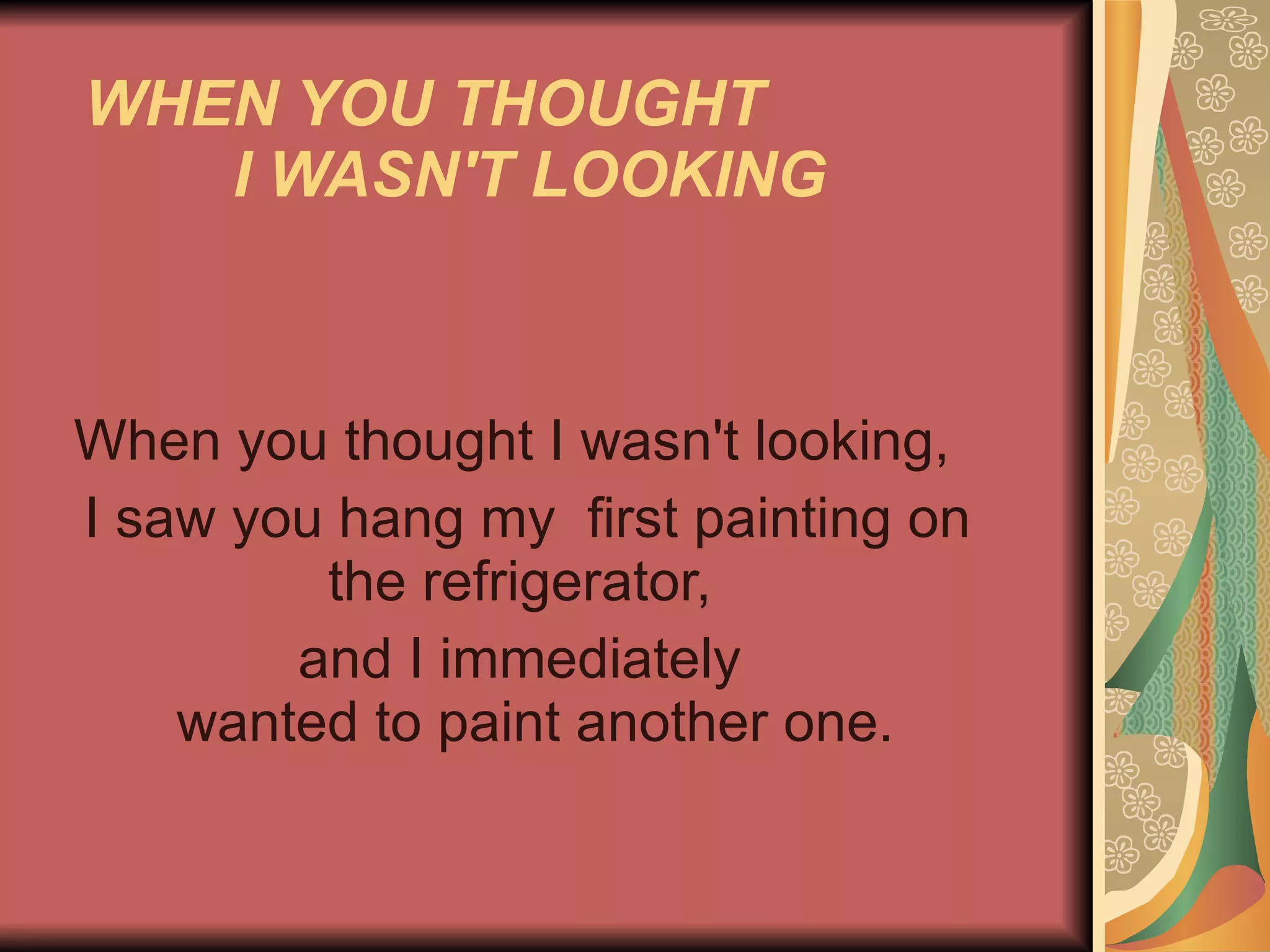 WHEN YOU THOUGHT  I WASN'T LOOKING   When you thought I wasn't looking,  I saw you hang my  first painting on the refrigerator,  and I immediately    wanted to paint another one.  
