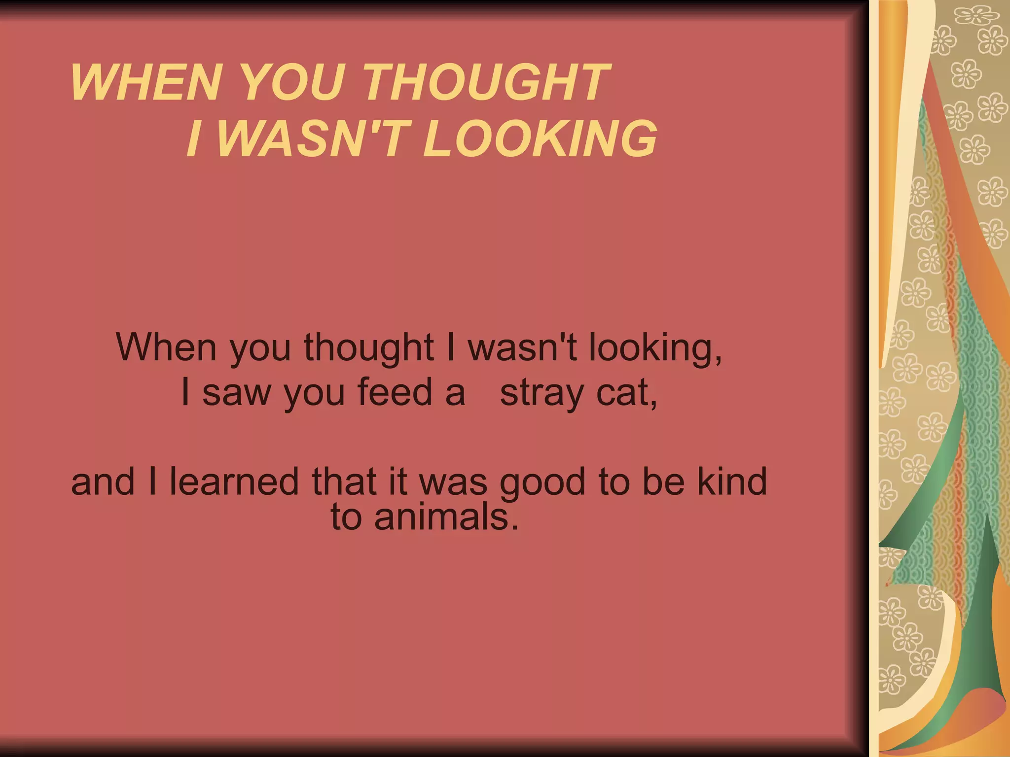 WHEN YOU THOUGHT  I WASN'T LOOKING   When you thought I wasn't looking, I saw you feed a  stray cat, and I learned that it was good to be kind    to animals.  