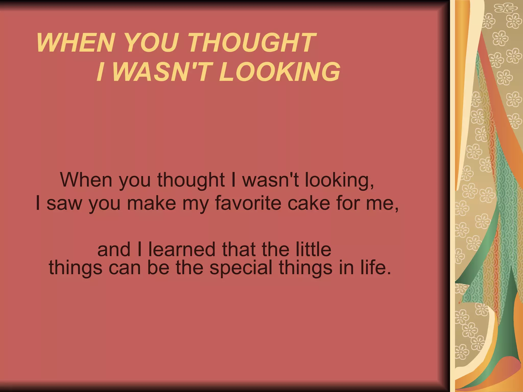 WHEN YOU THOUGHT  I WASN'T LOOKING   When you thought I wasn't looking,  I saw you make my favorite cake for me,  and I learned that the little    things can be the special things in life.  