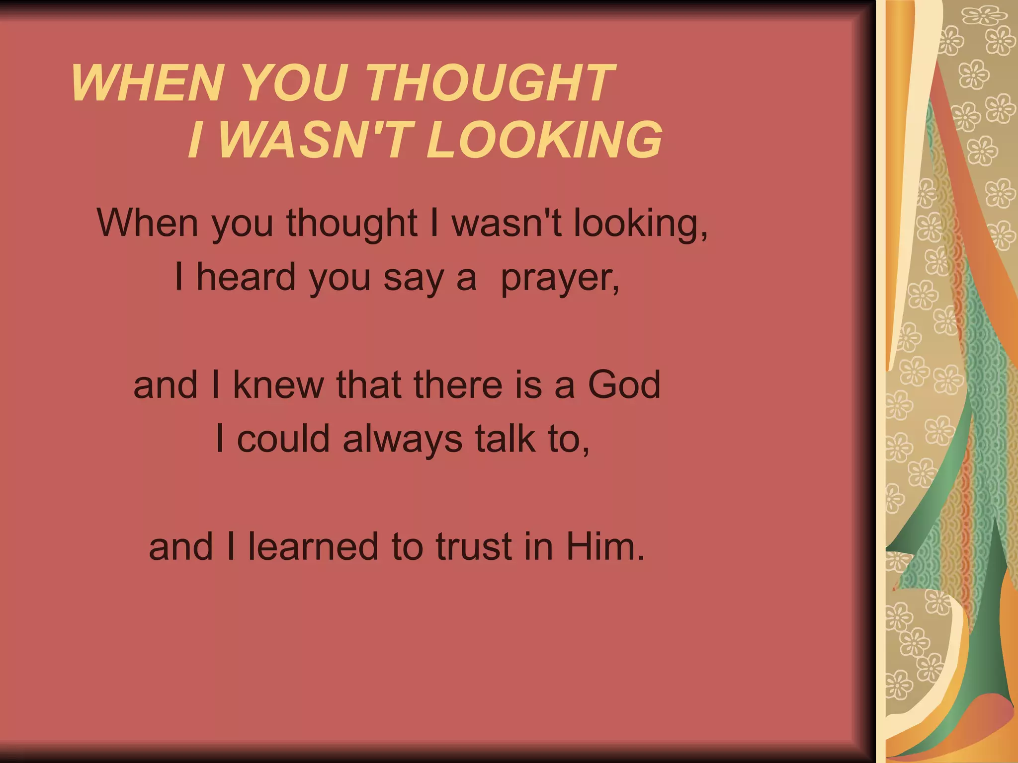 WHEN YOU THOUGHT  I WASN'T LOOKING   When you thought I wasn't looking, I heard you say a  prayer,  and I knew that there is a God I could always talk to, and I learned to trust in Him.  