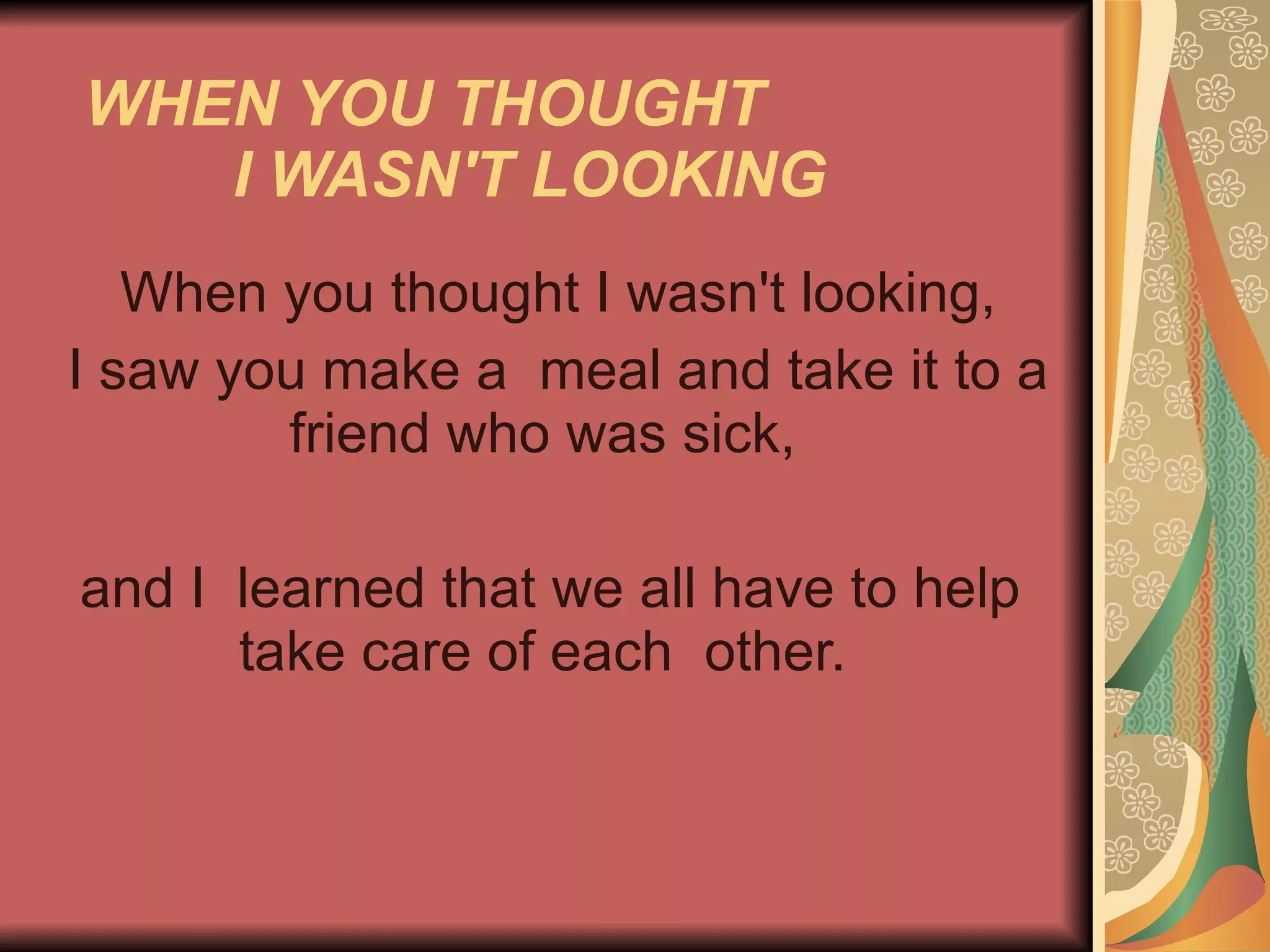 WHEN YOU THOUGHT  I WASN'T LOOKING   When you thought I wasn't looking, I saw you make a  meal and take it to a friend who was sick,  and I  learned that we all have to help take care of each  other.  