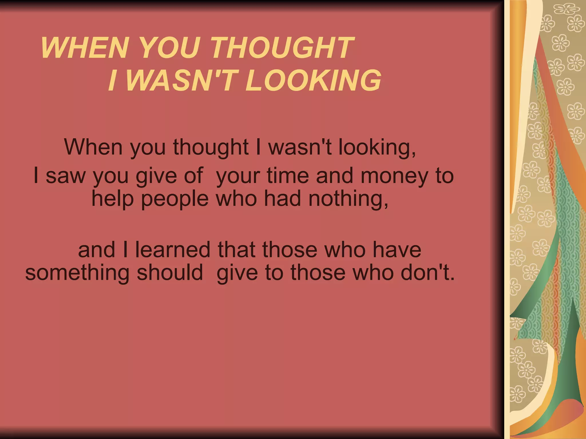WHEN YOU THOUGHT  I WASN'T LOOKING   When you thought I wasn't looking,  I saw you give of  your time and money to help people who had nothing,  and I learned that those who have something should  give to those who don't.  