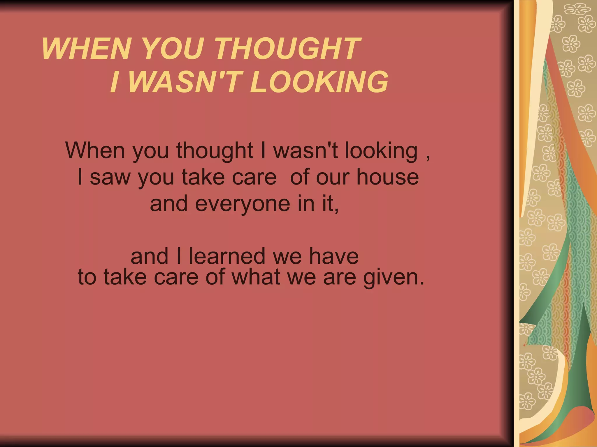 WHEN YOU THOUGHT  I WASN'T LOOKING   When you thought I wasn't looking , I saw you take care  of our house  and everyone in it,  and I learned we have    to take care of what we are given.    