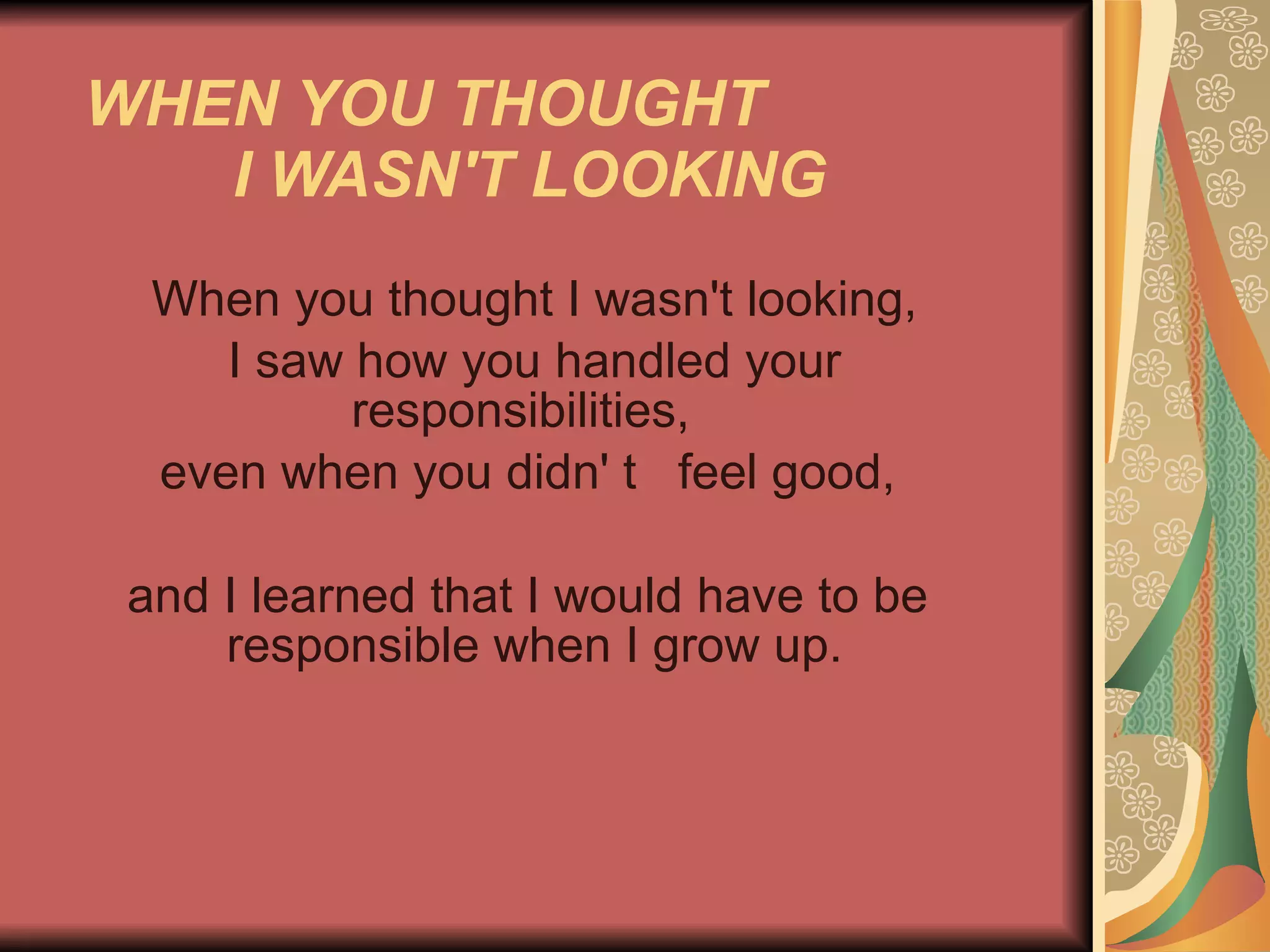 WHEN YOU THOUGHT  I WASN'T LOOKING   When you thought I wasn't looking, I saw how you handled your responsibilities,  even when you didn' t  feel good, and I learned that I would have to be    responsible when I grow up.    