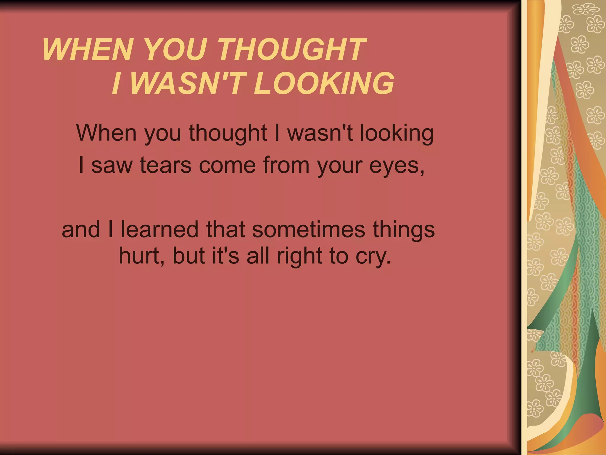WHEN YOU THOUGHT  I WASN'T LOOKING   When you thought I wasn't looking I saw tears come from your eyes,  and I learned that sometimes things    hurt, but it's all right to cry.    