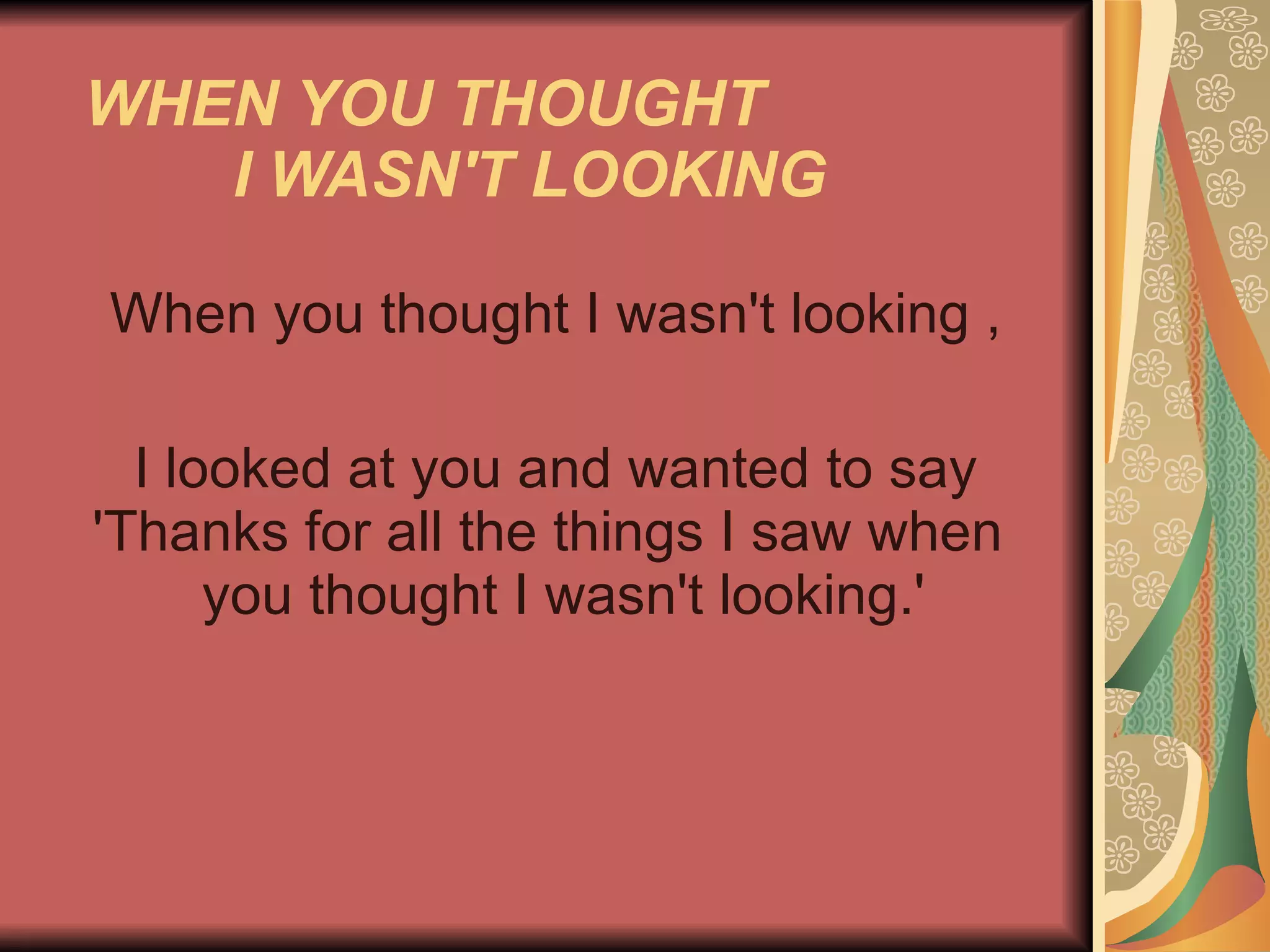 WHEN YOU THOUGHT  I WASN'T LOOKING   When you thought I wasn't looking , I looked at you and wanted to say 'Thanks for all the things I saw when    you thought I wasn't looking.'  