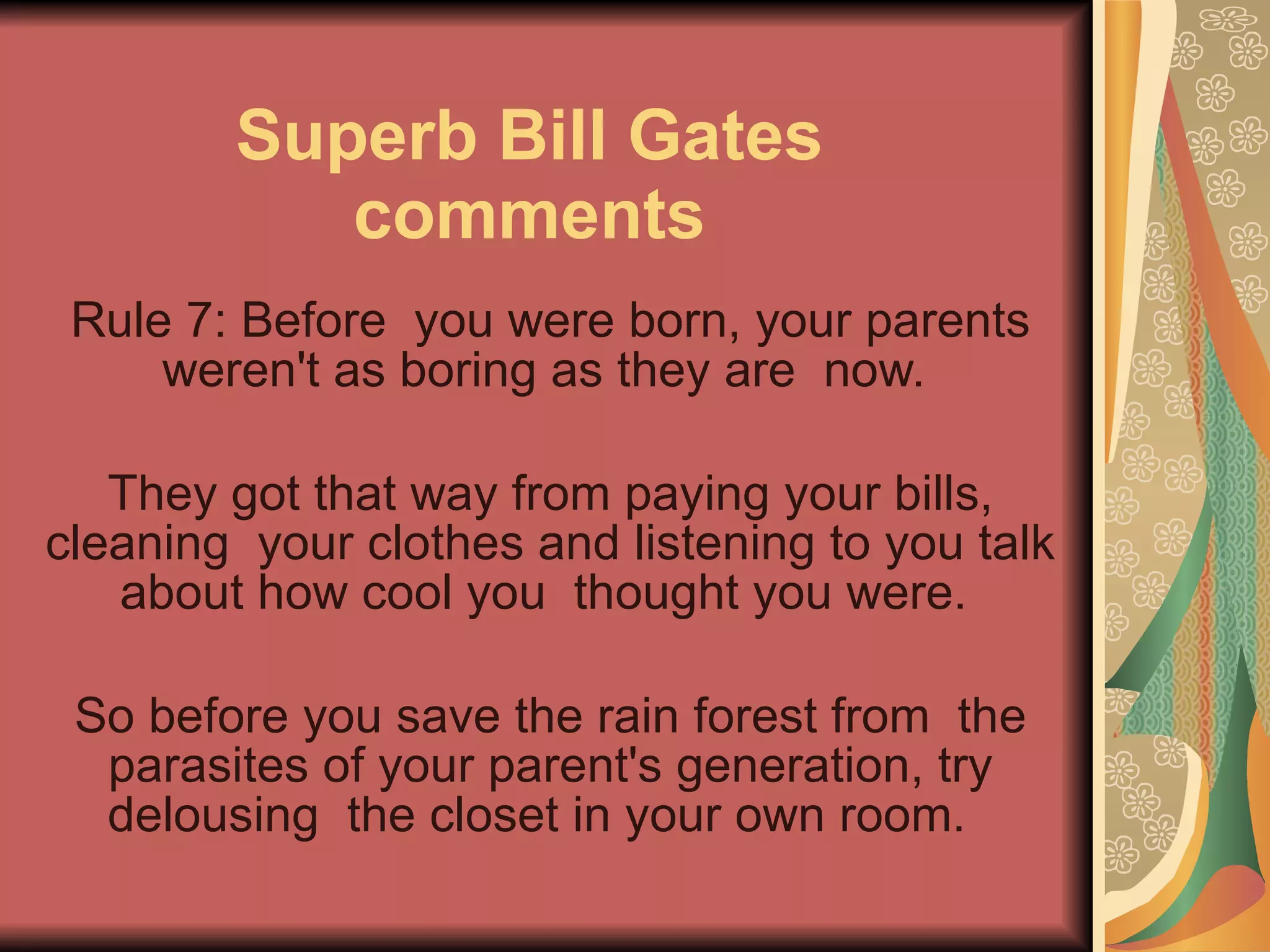Superb Bill Gates comments Rule 7: Before  you were born, your parents weren't as boring as they are  now.  They got that way from paying your bills, cleaning  your clothes and listening to you talk about how cool you  thought you were.  So before you save the rain forest from  the parasites of your parent's generation, try delousing  the closet in your own room.   