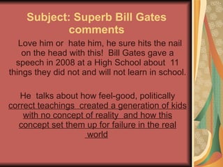 Subject: Superb Bill Gates comments    Love him or  hate him, he sure hits the nail on the head with this!  Bill Gates gave a speech in 2008 at a High School about  11 things they did not and will not learn in school.  He  talks about how feel-good, politically  correct teachings  created a generation of kids with no concept of reality  and how this concept set them up for failure in the real  world   