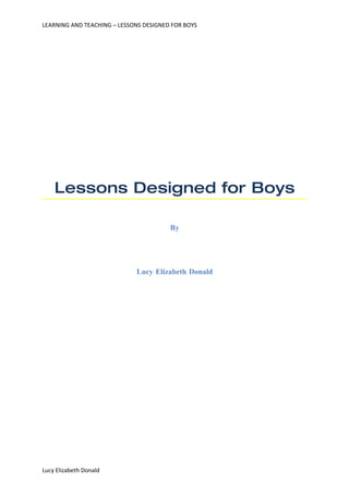 LEARNING AND TEACHING – LESSONS DESIGNED FOR BOYS




    Lessons Designed for Boys

                                        By




                             Lucy Elizabeth Donald




Lucy Elizabeth Donald
 