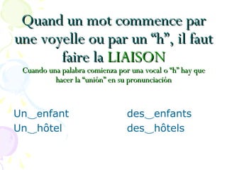 Quand un mot commence parQuand un mot commence par
une voyelle ou par un “h”, il fautune voyelle ou par un “h”, il faut
faire lafaire la LIAISONLIAISON
Cuando una palabra comienza por una vocal o “h” hay queCuando una palabra comienza por una vocal o “h” hay que
hacer la “unión” en su pronunciaciónhacer la “unión” en su pronunciación
Un‿enfant des‿enfants
Un‿hôtel des‿hôtels
 
