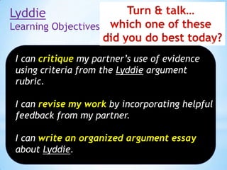 Lyddie
Learning Objectives
I can critique my partner’s use of evidence
using criteria from the Lyddie argument
rubric.
I can revise my work by incorporating helpful
feedback from my partner.
I can write an organized argument essay
about Lyddie.

 