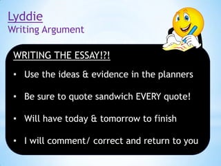 Lyddie
Writing Argument
WRITING THE ESSAY!?!
• Use the ideas & evidence in the planners
• Be sure to quote sandwich EVERY quote!

• Will have today & tomorrow to finish
• I will comment/ correct and return to you

 