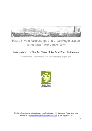 Public-Private Partnerships and Urban Regeneration
            in the Cape Town Central City:

Lessons from the First Ten Years of the Cape Town Partnership
         Andrew Boraine, Chief Executive, Cape Town Partnership, August 2009




 The Cape Town Partnership welcomes your feedback on this document. Please send your
        comments to chiefexec@capetownpartnership.co.za by end August 2009.
                                                                                       1
 