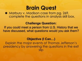 Brain Quest
|  Marbury v. Madison case from pg. 269,
complete the questions in analysis skill box.
Challenge Question:
If you could meet a person from U.S. History that we
have discussed, what questions would you ask them?
Objective (I Can…)
Explain the major events of Thomas Jefferson’s
presidency by answering the questions in the exit
slip
 