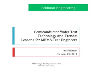 Feldman Engineering




       Semiconductor Wafer Test
          Technology and Trends:
Lessons for MEMS Test Engineers


                                                      Ira Feldman
                                                 October 20, 2011



      MEMS Testing & Reliability Conference 2011
              © 2011 Feldman Engineering Corp.
 