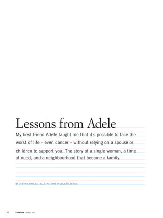 Lessons from Adele
      My best friend Adele taught me that it’s possible to face the
      worst of life – even cancer – without relying on a spouse or
      children to support you. The story of a single woman, a time
      of need, and a neighbourhood that became a family.




      BY CYNTHIA BROUSE ILLUSTRATIONS BY JULIETTE BORDA




130   Chatelaine APRIL 2007
 