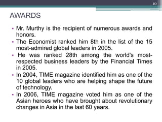 10


AWARDS
• Mr. Murthy is the recipient of numerous awards and
  honors.
• The Economist ranked him 8th in the list of the 15
  most-admired global leaders in 2005.
• He was ranked 28th among the world's most-
  respected business leaders by the Financial Times
  in 2005.
• In 2004, TIME magazine identified him as one of the
  10 global leaders who are helping shape the future
  of technology.
• In 2006, TIME magazine voted him as one of the
  Asian heroes who have brought about revolutionary
  changes in Asia in the last 60 years.
 