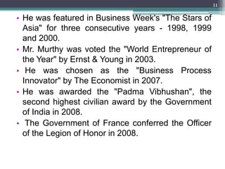11

• He was featured in Business Week's "The Stars of
  Asia" for three consecutive years - 1998, 1999
  and 2000.
• Mr. Murthy was voted the "World Entrepreneur of
  the Year" by Ernst & Young in 2003.
• He was chosen as the "Business Process
  Innovator" by The Economist in 2007.
• He was awarded the "Padma Vibhushan", the
  second highest civilian award by the Government
  of India in 2008.
• The Government of France conferred the Officer
  of the Legion of Honor in 2008.
 