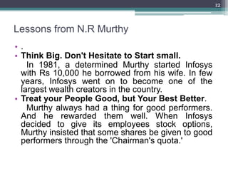 12



Lessons from N.R Murthy
•.
• Think Big. Don't Hesitate to Start small.
    In 1981, a determined Murthy started Infosys
  with Rs 10,000 he borrowed from his wife. In few
  years, Infosys went on to become one of the
  largest wealth creators in the country.
• Treat your People Good, but Your Best Better.
    Murthy always had a thing for good performers.
  And he rewarded them well. When Infosys
  decided to give its employees stock options,
  Murthy insisted that some shares be given to good
  performers through the 'Chairman's quota.'
 