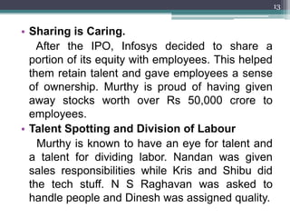 13


• Sharing is Caring.
    After the IPO, Infosys decided to share a
  portion of its equity with employees. This helped
  them retain talent and gave employees a sense
  of ownership. Murthy is proud of having given
  away stocks worth over Rs 50,000 crore to
  employees.
• Talent Spotting and Division of Labour
    Murthy is known to have an eye for talent and
  a talent for dividing labor. Nandan was given
  sales responsibilities while Kris and Shibu did
  the tech stuff. N S Raghavan was asked to
  handle people and Dinesh was assigned quality.
 