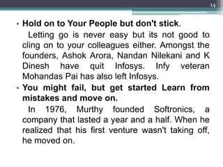 14


• Hold on to Your People but don't stick.
    Letting go is never easy but its not good to
  cling on to your colleagues either. Amongst the
  founders, Ashok Arora, Nandan Nilekani and K
  Dinesh have quit Infosys. Infy veteran
  Mohandas Pai has also left Infosys.
• You might fail, but get started Learn from
  mistakes and move on.
    In 1976, Murthy founded Softronics, a
  company that lasted a year and a half. When he
  realized that his first venture wasn't taking off,
  he moved on.
 