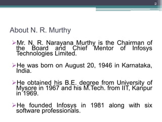 2




About N. R. Murthy
Mr. N. R. Narayana Murthy is the Chairman of
 the Board and Chief Mentor of Infosys
 Technologies Limited.
He was born on August 20, 1946 in Karnataka,
 India.
He obtained his B.E. degree from University of
 Mysore in 1967 and his M.Tech. from IIT, Kanpur
 in 1969.
He founded Infosys in 1981 along with six
 software professionals.
 