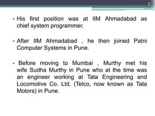 3



• His first position was at IIM Ahmadabad as
  chief system programmer.

• After IIM Ahmadabad , he then joined Patni
  Computer Systems in Pune.

• Before moving to Mumbai , Murthy met his
  wife Sudha Murthy in Pune who at the time was
  an engineer working at Tata Engineering and
  Locomotive Co. Ltd. (Telco, now known as Tata
  Motors) in Pune.
 