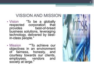 5




      VISSION AND MISSION
• Vision     “To be a globally
  respected corporation that
  provides          best-of-breed
  business solutions, leveraging
  technology, delivered by best-
  in-class people."

• Mission       “"To achieve our
  objectives in an environment
  of fairness, honesty, and
  courtesy towards our clients,
  employees,       vendors   and
  society at large."
 