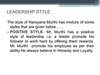 6



LEADERSHIP STYLE

The style of Narayana Murthi has mixture of some
  styles that are given below……
• POSITIVE STYLE- Mr. Murthi has a positive
  style of leadership i.e. a leader promote his
  follower to work hard by offering them rewards.
  Mr. Murthi promote his employee as per their
  ability.He always believe in Honesty and Loyalty.
 