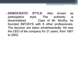 7




• DEMOCRATIC STYLE- Also known as
  participative   style.  The     authority    is
  decentralised.AS IN Case of Mr. Murthy, he
  founded INFOSYS with 6 other professionals.
  The decision are taken wholeheartedly. He was
  the CEO of the company for 21 years, from 1981
  to 2002.
 