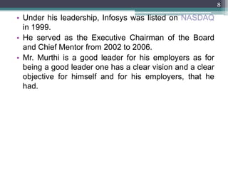 8

• Under his leadership, Infosys was listed on NASDAQ
  in 1999.
• He served as the Executive Chairman of the Board
  and Chief Mentor from 2002 to 2006.
• Mr. Murthi is a good leader for his employers as for
  being a good leader one has a clear vision and a clear
  objective for himself and for his employers, that he
  had.
 