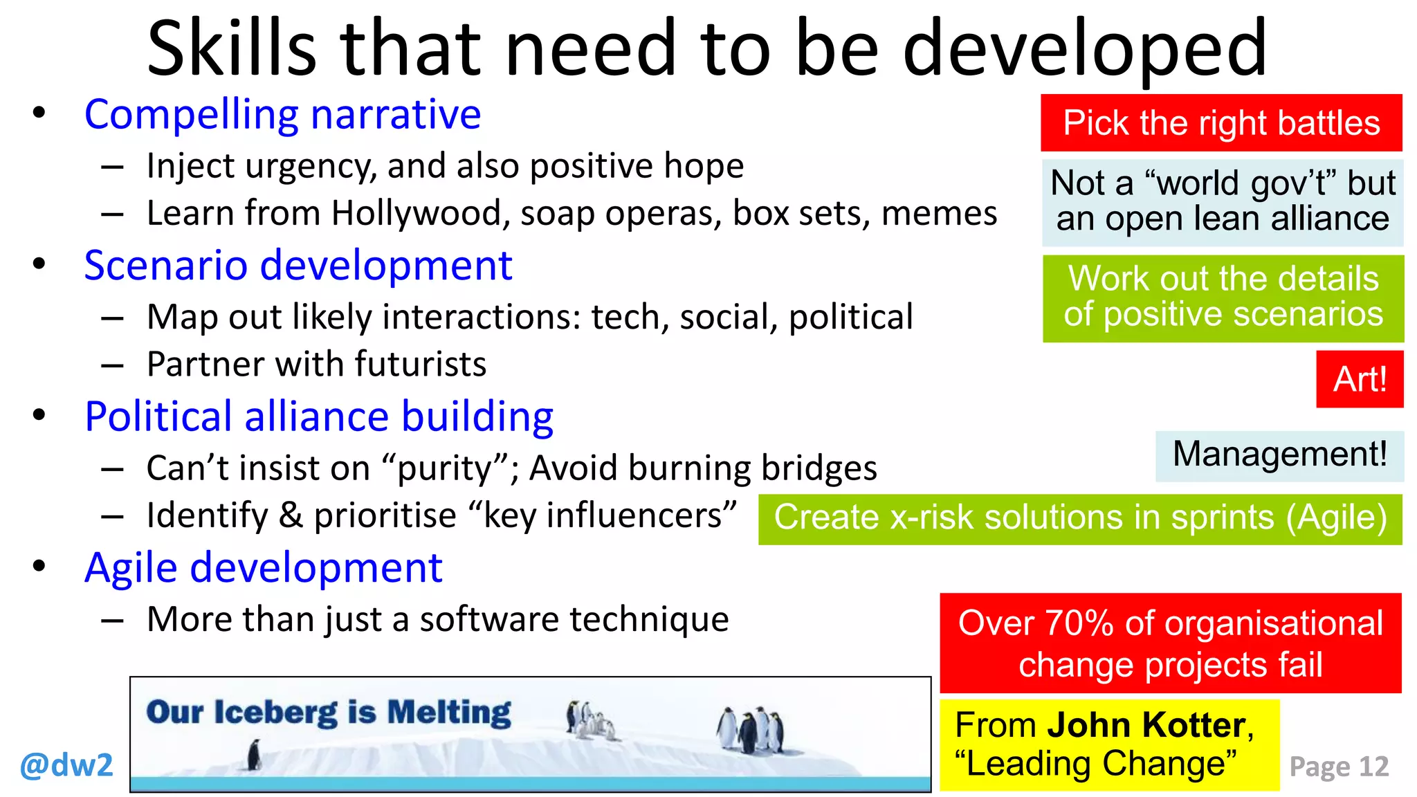@dw2 Page 12
Skills that need to be developed
• Compelling narrative
– Inject urgency, and also positive hope
– Learn from Hollywood, soap operas, box sets, memes
• Scenario development
– Map out likely interactions: tech, social, political
– Partner with futurists
• Political alliance building
– Can’t insist on “purity”; Avoid burning bridges
– Identify & prioritise “key influencers”
• Agile development
– More than just a software technique
From John Kotter,
“Leading Change”
Over 70% of organisational
change projects fail
Pick the right battles
Not a “world gov’t” but
an open lean alliance
Work out the details
of positive scenarios
Create x-risk solutions in sprints (Agile)
Art!
Management!
 