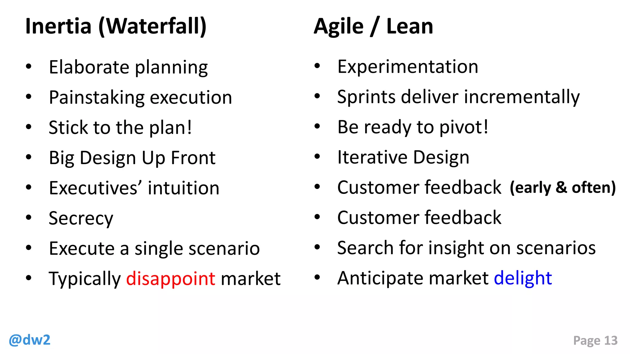 @dw2 Page 13
Inertia (Waterfall)
• Elaborate planning
• Painstaking execution
• Stick to the plan!
• Big Design Up Front
• Executives’ intuition
• Secrecy
• Execute a single scenario
• Typically disappoint market
Agile / Lean
• Experimentation
• Sprints deliver incrementally
• Be ready to pivot!
• Iterative Design
• Customer feedback
• Customer feedback
• Search for insight on scenarios
• Anticipate market delight
(early & often)
 