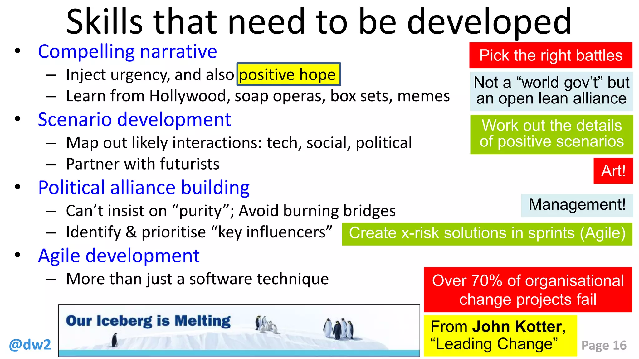 @dw2 Page 16
Skills that need to be developed
• Compelling narrative
– Inject urgency, and also positive hope
– Learn from Hollywood, soap operas, box sets, memes
• Scenario development
– Map out likely interactions: tech, social, political
– Partner with futurists
• Political alliance building
– Can’t insist on “purity”; Avoid burning bridges
– Identify & prioritise “key influencers”
• Agile development
– More than just a software technique
From John Kotter,
“Leading Change”
Over 70% of organisational
change projects fail
Pick the right battles
Not a “world gov’t” but
an open lean alliance
Work out the details
of positive scenarios
Create x-risk solutions in sprints (Agile)
Art!
Management!
 