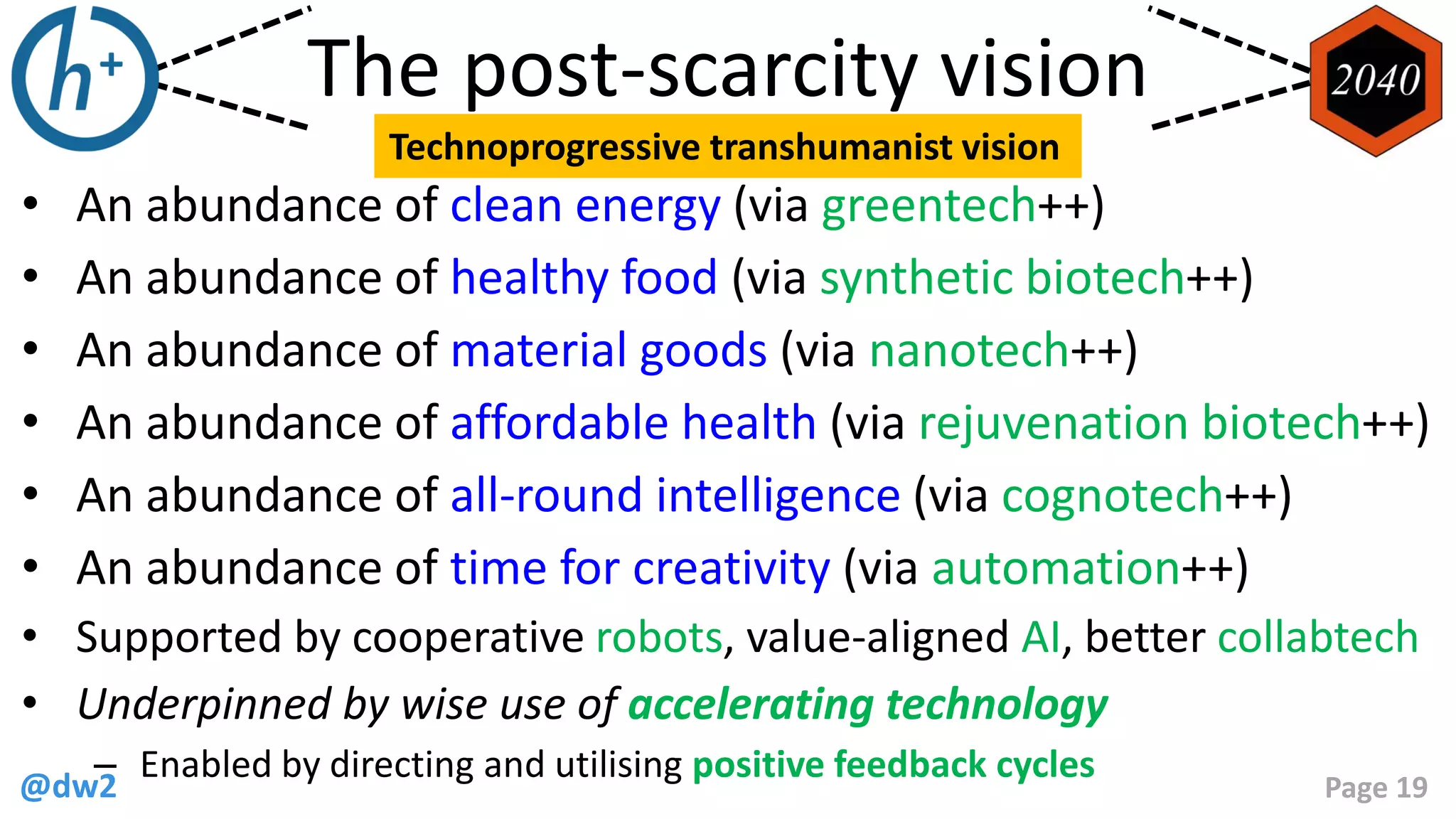 @dw2 Page 19
The post-scarcity vision
• An abundance of clean energy (via greentech++)
• An abundance of healthy food (via synthetic biotech++)
• An abundance of material goods (via nanotech++)
• An abundance of affordable health (via rejuvenation biotech++)
• An abundance of all-round intelligence (via cognotech++)
• An abundance of time for creativity (via automation++)
• Supported by cooperative robots, value-aligned AI, better collabtech
• Underpinned by wise use of accelerating technology
– Enabled by directing and utilising positive feedback cycles
Technoprogressive transhumanist vision
 