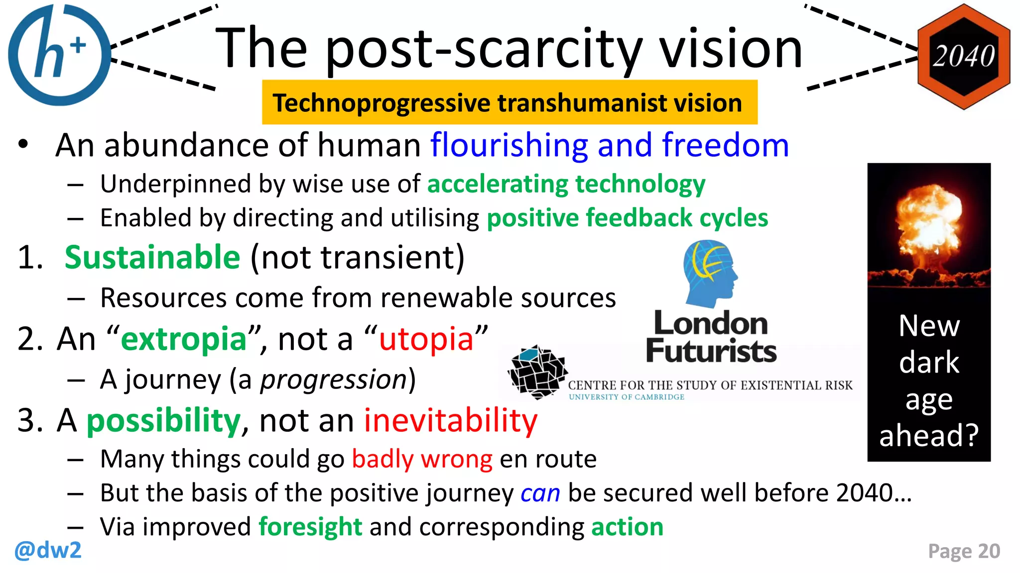 @dw2 Page 20
• An abundance of human flourishing and freedom
– Underpinned by wise use of accelerating technology
– Enabled by directing and utilising positive feedback cycles
1. Sustainable (not transient)
– Resources come from renewable sources
2. An “extropia”, not a “utopia”
– A journey (a progression)
3. A possibility, not an inevitability
– Many things could go badly wrong en route
– But the basis of the positive journey can be secured well before 2040…
– Via improved foresight and corresponding action
The post-scarcity vision
Technoprogressive transhumanist vision
New
dark
age
ahead?
 