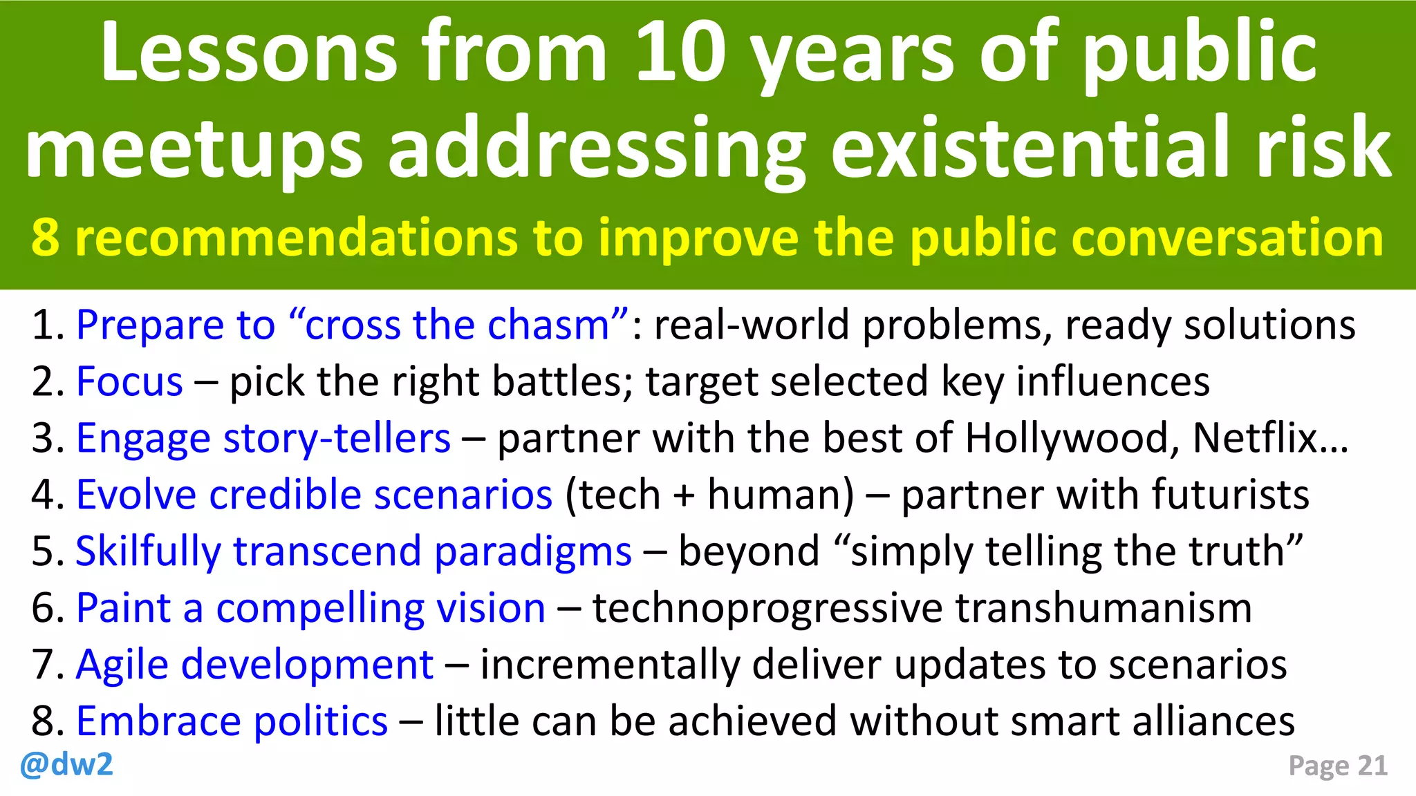 @dw2 Page 21
8 recommendations to improve the public conversation
Lessons from 10 years of public
meetups addressing existential risk
1. Prepare to “cross the chasm”: real-world problems, ready solutions
2. Focus – pick the right battles; target selected key influences
3. Engage story-tellers – partner with the best of Hollywood, Netflix…
4. Evolve credible scenarios (tech + human) – partner with futurists
5. Skilfully transcend paradigms – beyond “simply telling the truth”
6. Paint a compelling vision – technoprogressive transhumanism
7. Agile development – incrementally deliver updates to scenarios
8. Embrace politics – little can be achieved without smart alliances
 
