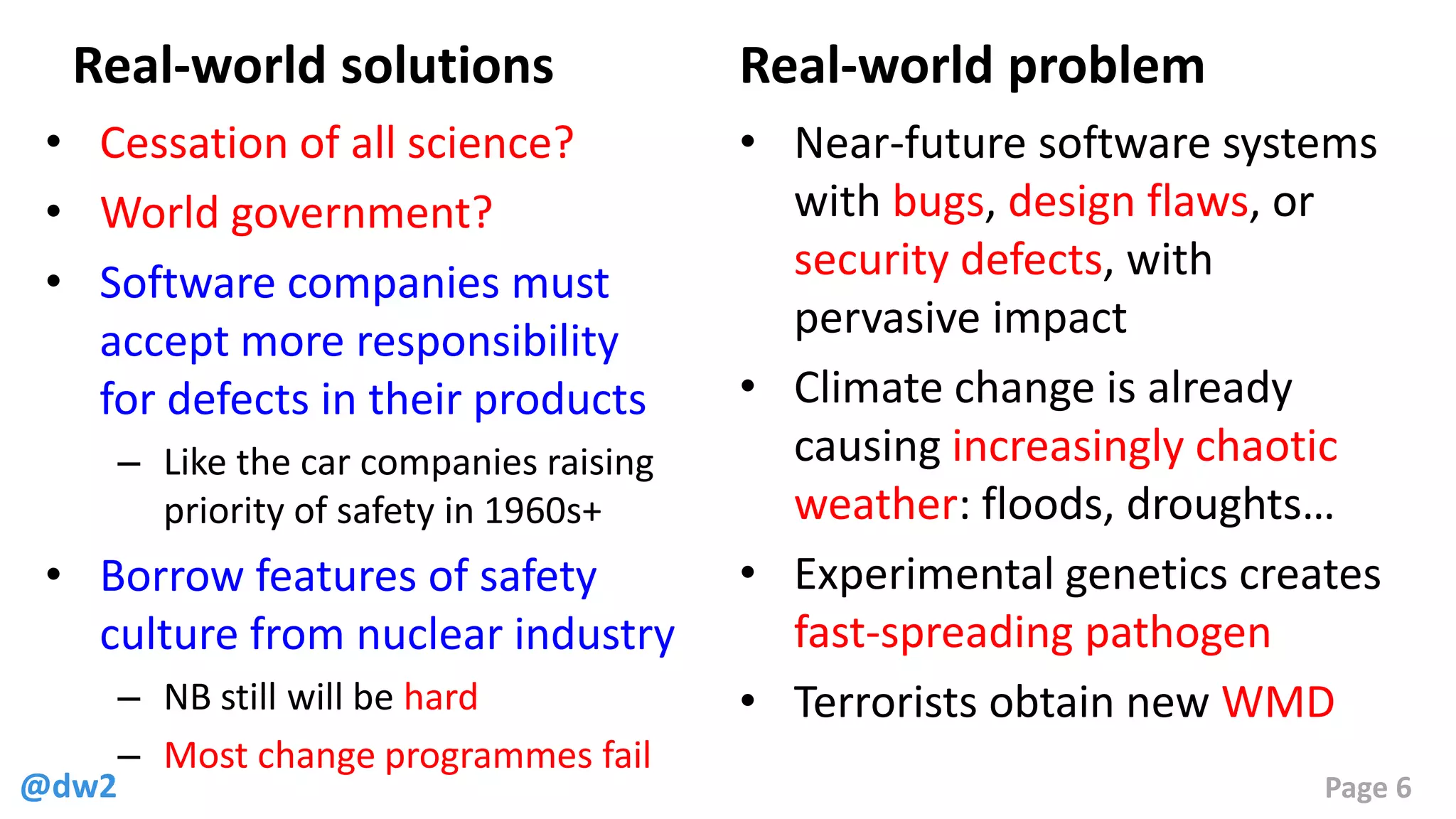 @dw2 Page 6
Real-world solutions
• Cessation of all science?
• World government?
• Software companies must
accept more responsibility
for defects in their products
– Like the car companies raising
priority of safety in 1960s+
• Borrow features of safety
culture from nuclear industry
– NB still will be hard
– Most change programmes fail
Real-world problem
• Near-future software systems
with bugs, design flaws, or
security defects, with
pervasive impact
• Climate change is already
causing increasingly chaotic
weather: floods, droughts…
• Experimental genetics creates
fast-spreading pathogen
• Terrorists obtain new WMD
 