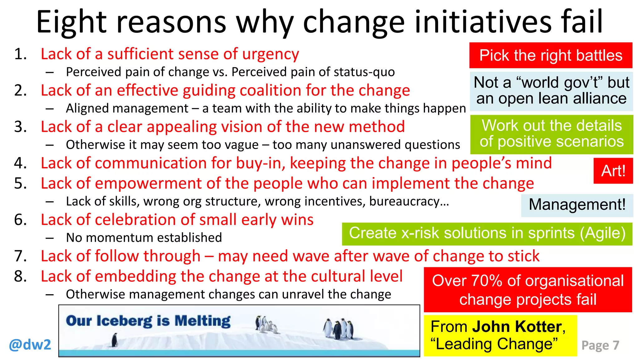 @dw2 Page 7
Eight reasons why change initiatives fail
1. Lack of a sufficient sense of urgency
– Perceived pain of change vs. Perceived pain of status-quo
2. Lack of an effective guiding coalition for the change
– Aligned management – a team with the ability to make things happen
3. Lack of a clear appealing vision of the new method
– Otherwise it may seem too vague – too many unanswered questions
4. Lack of communication for buy-in, keeping the change in people’s mind
5. Lack of empowerment of the people who can implement the change
– Lack of skills, wrong org structure, wrong incentives, bureaucracy…
6. Lack of celebration of small early wins
– No momentum established
7. Lack of follow through – may need wave after wave of change to stick
8. Lack of embedding the change at the cultural level
– Otherwise management changes can unravel the change
From John Kotter,
“Leading Change”
Over 70% of organisational
change projects fail
Pick the right battles
Not a “world gov’t” but
an open lean alliance
Work out the details
of positive scenarios
Create x-risk solutions in sprints (Agile)
Art!
Management!
 