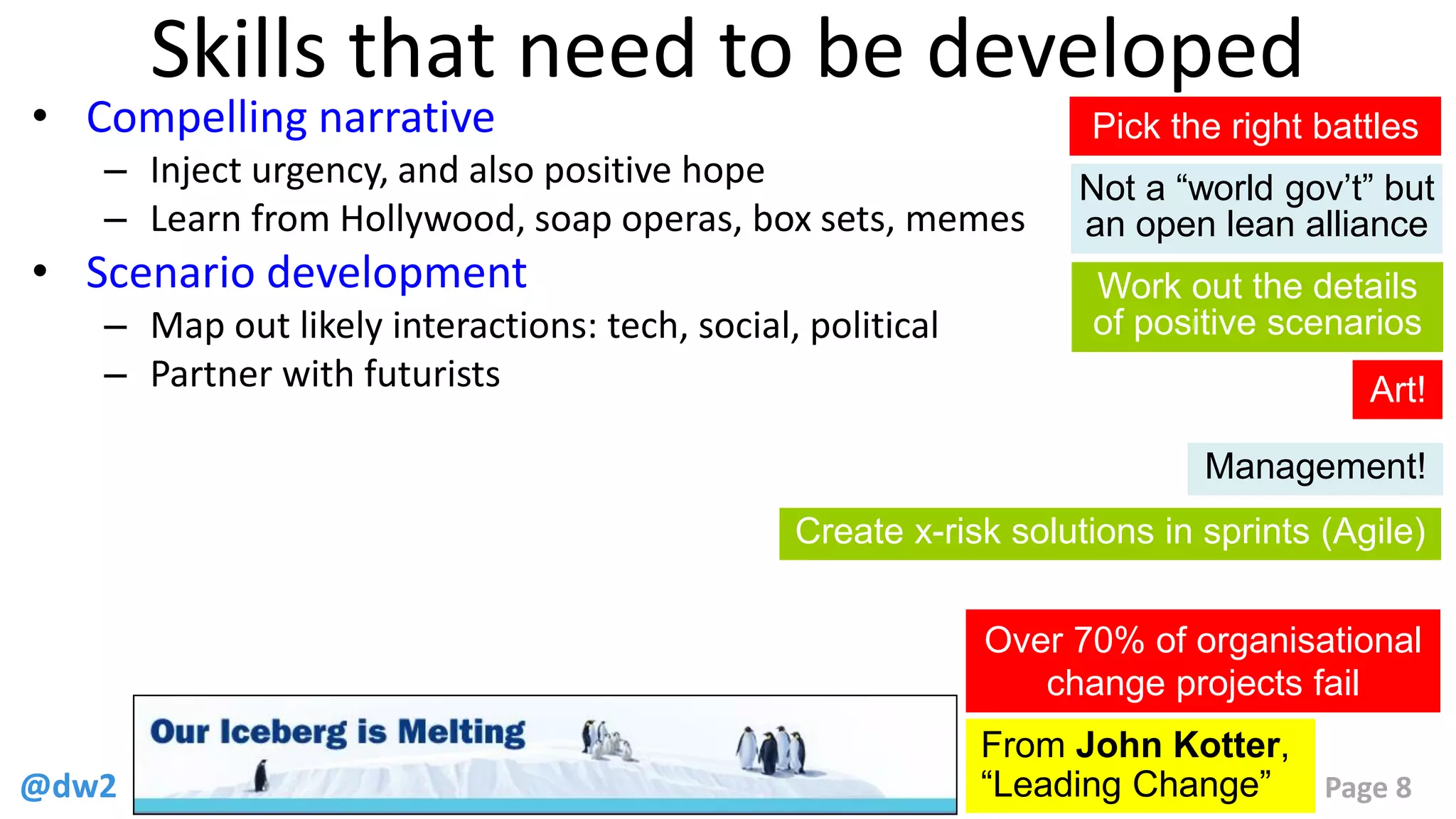 @dw2 Page 8
Skills that need to be developed
• Compelling narrative
– Inject urgency, and also positive hope
– Learn from Hollywood, soap operas, box sets, memes
• Scenario development
– Map out likely interactions: tech, social, political
– Partner with futurists
From John Kotter,
“Leading Change”
Over 70% of organisational
change projects fail
Pick the right battles
Not a “world gov’t” but
an open lean alliance
Work out the details
of positive scenarios
Create x-risk solutions in sprints (Agile)
Art!
Management!
 