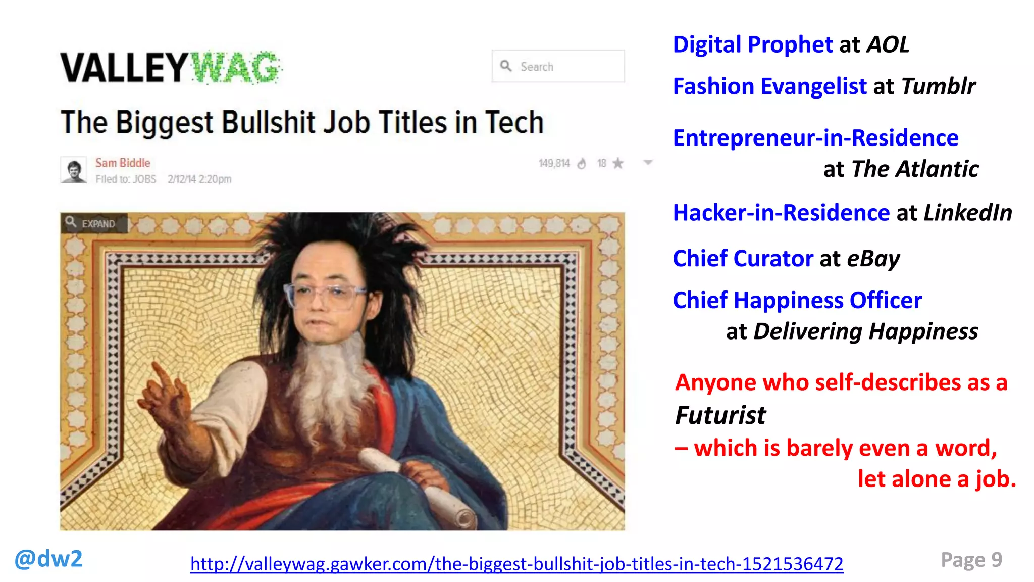 @dw2 Page 9http://valleywag.gawker.com/the-biggest-bullshit-job-titles-in-tech-1521536472
Fashion Evangelist at Tumblr
Digital Prophet at AOL
Entrepreneur-in-Residence
at The Atlantic
Hacker-in-Residence at LinkedIn
Chief Curator at eBay
Chief Happiness Officer
at Delivering Happiness
Anyone who self-describes as a
Futurist
– which is barely even a word,
let alone a job.
 