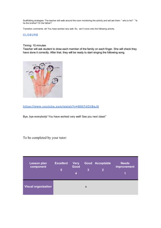 Scaffolding strategies: The teacher will walk around the room monitoring the activity and will ask them: “ who is he? “ “Is
he the brother? Or the father?
Transition comments: ok! You have worked very well. So, we´ll move onto the following activity.
Timing: 10 minutes
Teacher will ask student to draw each member of the family on each finger. She will check they
have done it correctly. After that, they will be ready to start singing the following song.
Bye, bye everybody! You have worked very well! See you next class!”
To be completed by your tutor:
Lesson plan
component
Excellent
5
Very
Good
4
Good
3
Acceptable
2
Needs
improvement
1
Visual organization x
 