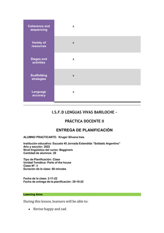 Coherence and
sequencing
x
Variety of
resources
x
Stages and
activities
x
Scaffolding
strategies
x
Language
accuracy
x
I.S.F.D LENGUAS VIVAS BARILOCHE –
PRÁCTICA DOCENTE II
ENTREGA DE PLANIFICACIÓN
ALUMNO PRACTICANTE: Kruger Silvana Ines
Institución educativa: Escuela 45 Jornada Extendida “Soldado Argentino”
Año y sección: 2022
Nivel lingüístico del curso: Begginers
Cantidad de alumnos: 20
Tipo de Planificación: Clase
Unidad Temática: Parts of the house
Clase Nº: 3
Duración de la clase: 60 minutes
Fecha de la clase: 2-11-22
Fecha de entrega de la planificación: 29-10-22
Learning Aims
During this lesson, learners will be able to:
● Revise happy and sad
 