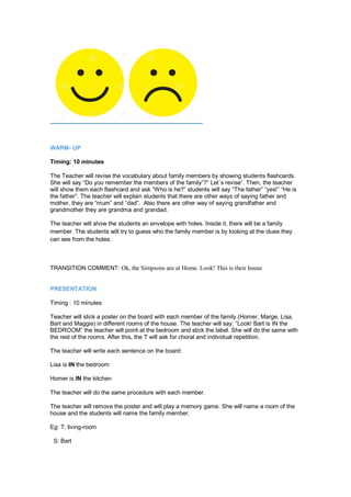 WARM- UP
Timing: 10 minutes
The Teacher will revise the vocabulary about family members by showing students flashcards.
She will say “Do you remember the members of the family”?” Let´s revise”. Then, the teacher
will show them each flashcard and ask “Who is he?” students will say “The father” “yes!” “He is
the father”. The teacher will explain students that there are other ways of saying father and
mother, they are “mum” and “dad”. Also there are other way of saying grandfather and
grandmother they are grandma and grandad.
The teacher will show the students an envelope with holes. Inside it, there will be a family
member. The students will try to guess who the family member is by looking at the clues they
can see from the holes.
TRANSITION COMMENT: Ok, the Simpsons are at Home. Look! This is their house
PRESENTATION
Timing : 10 minutes
Teacher will stick a poster on the board with each member of the family (Homer, Marge, Lisa,
Bart and Maggie) in different rooms of the house. The teacher will say: “Look! Bart is IN the
BEDROOM” the teacher will point at the bedroom and stick the label. She will do the same with
the rest of the rooms. After this, the T will ask for choral and individual repetition.
The teacher will write each sentence on the board:
Lisa is IN the bedroom
Homer is IN the kitchen
The teacher will do the same procedure with each member.
The teacher will remove the poster and will play a memory game. She will name a room of the
house and the students will name the family member.
Eg: T: living-room
S: Bart
 