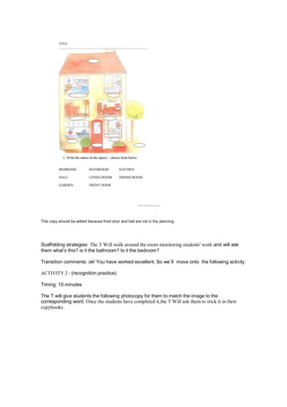 This copy should be edited because front door and hall are not in the planning
Scaffolding strategies: The T Will walk around the room monitoring students' work and will ask
them what’s this? is it the bathroom? Is it the bedroom?
Transition comments: ok! You have worked excellent. So we´ll move onto the following activity.
ACTIVITY 2 : (recognition practice)
Timing: 10 minutes
The T will give students the following photocopy for them to match the image to the
corresponding word. Once the students have completed it,the T Will ask them to stick it in their
copybooks.
 
