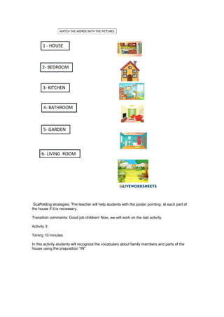 Scaffolding strategies: The teacher will help students with the poster pointing at each part of
the house if it is necessary.
Transition comments: Good job children! Now, we will work on the last activity.
Activity 3:
Timing 10 minutes
In this activity students will recognize the vocabulary about family members and parts of the
house using the preposition “IN”
 
