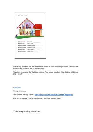 Scaffolding strategies: the teacher will walk around the room monitoring students' work and ask
students who is she? is she in the bathroom?
Transition comments: Ok! Well done children. You worked excellent. Now, it’s time but let’s go
sing a song!
CLOSURE
Timing: 5 minutes
The students will sing a song: https://www.youtube.com/watch?v=FsN2REgwSmo
Bye, bye everybody! You have worked very well! See you next class!”
To be completed by your tutor:
 
