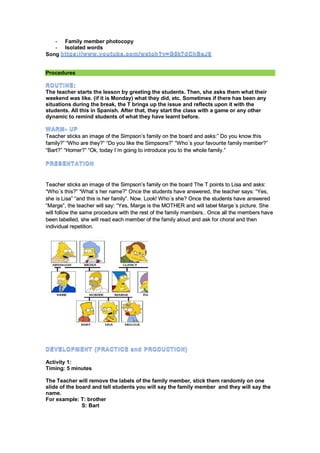 - Family member photocopy
- Isolated words
Song
Procedures
:
The teacher starts the lesson by greeting the students. Then, she asks them what their
weekend was like. (if it is Monday) what they did, etc. Sometimes if there has been any
situations during the break, the T brings up the issue and reflects upon it with the
students. All this in Spanish. After that, they start the class with a game or any other
dynamic to remind students of what they have learnt before.
Teacher sticks an image of the Simpson’s family on the board and asks:” Do you know this
family?” “Who are they?” “Do you like the Simpsons?” “Who´s your favourite family member?”
“Bart?” “Homer?” “Ok, today I´m going to introduce you to the whole family.”
Teacher sticks an image of the Simpson’s family on the board The T points to Lisa and asks:
“Who´s this?” “What´s her name?” Once the students have answered, the teacher says: “Yes,
she is Lisa” “and this is her family”. Now. Look! Who´s she? Once the students have answered
“Marge”, the teacher will say: “Yes, Marge is the MOTHER and will label Marge´s picture. She
will follow the same procedure with the rest of the family members.. Once all the members have
been labelled, she will read each member of the family aloud and ask for choral and then
individual repetition.
Activity 1:
Timing: 5 minutes
The Teacher will remove the labels of the family member, stick them randomly on one
slide of the board and tell students you will say the family member and they will say the
name.
For example: T: brother
S: Bart
 